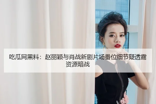 吃瓜网黑料：赵丽颖与肖战新剧片场番位细节疑透露资源暗战