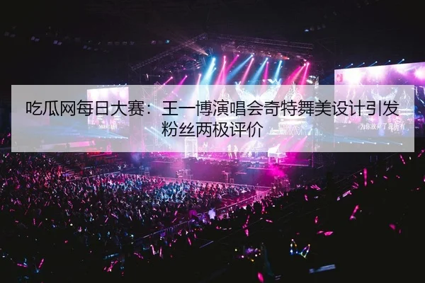 吃瓜网每日大赛：王一博演唱会奇特舞美设计引发粉丝两极评价